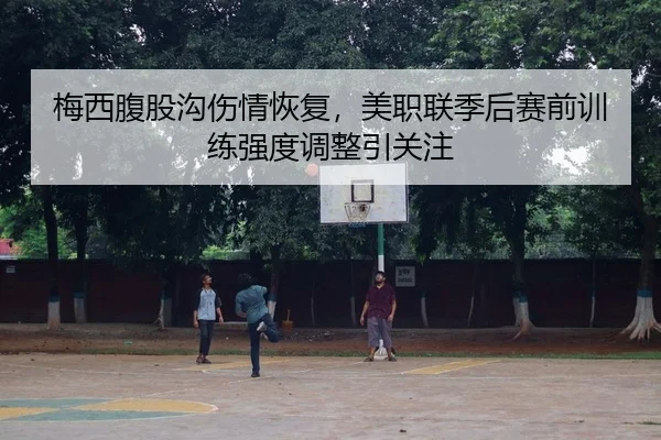 梅西腹股沟伤情恢复，美职联季后赛前训练强度调整引关注